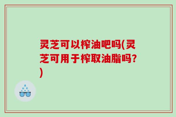 灵芝可以榨油吧吗(灵芝可用于榨取油脂吗？)