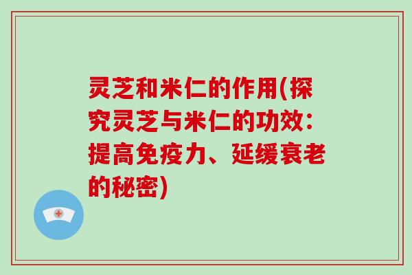 灵芝和米仁的作用(探究灵芝与米仁的功效：提高免疫力、延缓的秘密)