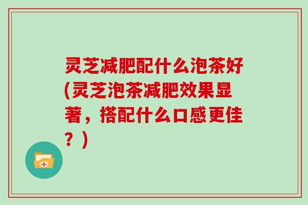 灵芝配什么泡茶好(灵芝泡茶效果显著，搭配什么口感更佳？)