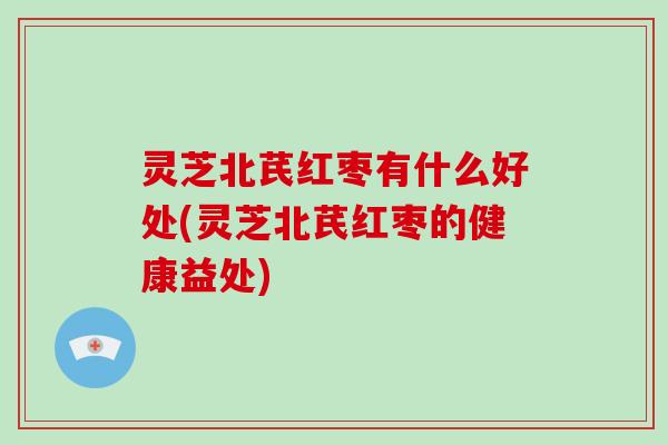 灵芝北芪红枣有什么好处(灵芝北芪红枣的健康益处)