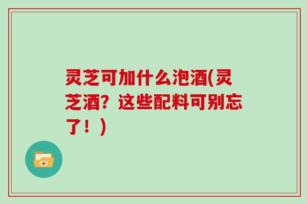 灵芝可加什么泡酒(灵芝酒？这些配料可别忘了！)