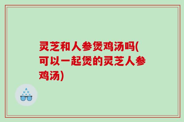 灵芝和人参煲鸡汤吗(可以一起煲的灵芝人参鸡汤)