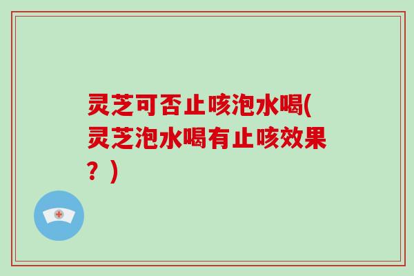 灵芝可否止咳泡水喝(灵芝泡水喝有止咳效果？)