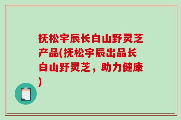 抚松宇辰长白山野灵芝产品(抚松宇辰出品长白山野灵芝，助力健康)