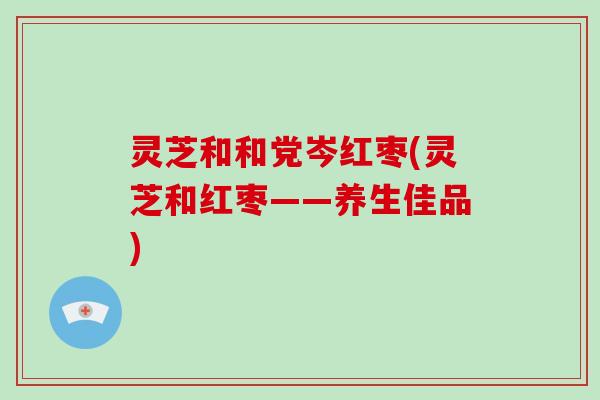 灵芝和和党岑红枣(灵芝和红枣——养生佳品)