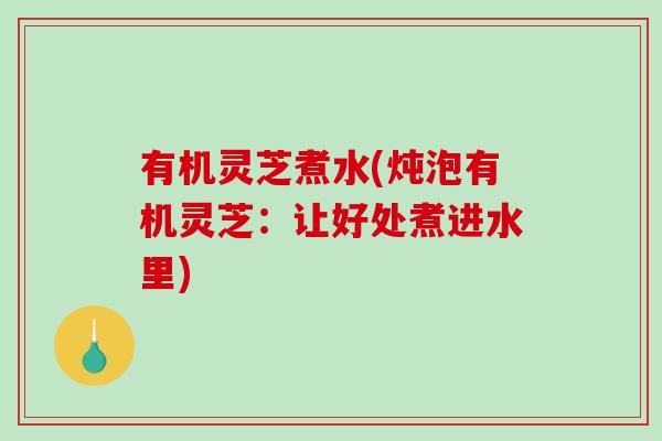 有机灵芝煮水(炖泡有机灵芝：让好处煮进水里)