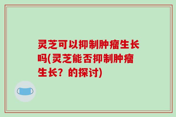 灵芝可以抑制生长吗(灵芝能否抑制生长？的探讨)