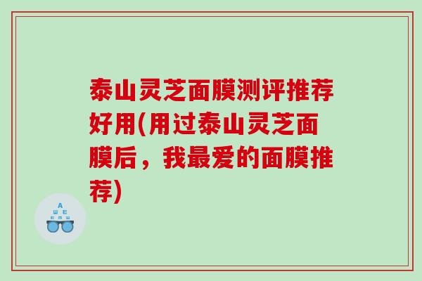 泰山灵芝面膜测评推荐好用(用过泰山灵芝面膜后,我爱的面膜推荐) 泰山灵芝面膜测评推荐好用(用过泰山灵芝面膜后,我爱的面膜推荐)