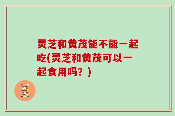 灵芝和黄茂能不能一起吃(灵芝和黄茂可以一起食用吗？)