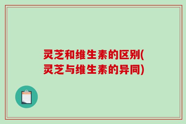 灵芝和维生素的区别(灵芝与维生素的异同)
