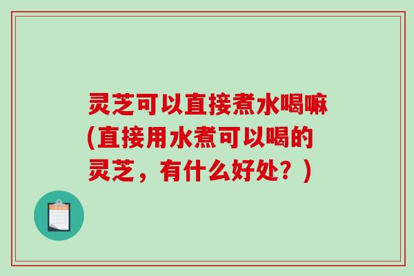 灵芝可以直接煮水喝嘛(直接用水煮可以喝的灵芝，有什么好处？)