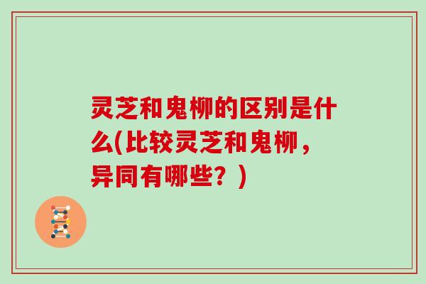 灵芝和鬼柳的区别是什么(比较灵芝和鬼柳，异同有哪些？)
