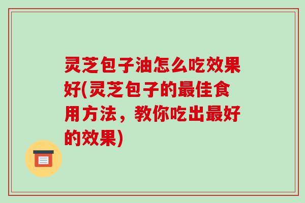 灵芝包子油怎么吃效果好(灵芝包子的佳食用方法，教你吃出好的效果)