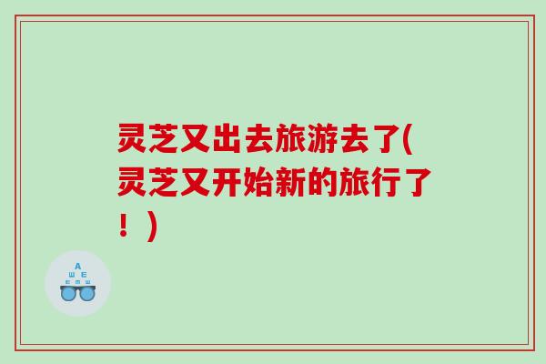 灵芝又出去旅游去了(灵芝又开始新的旅行了！)