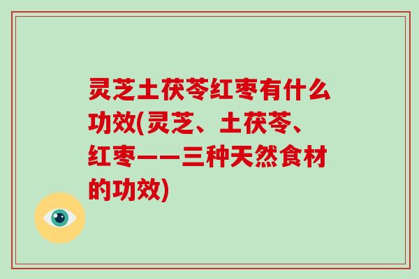 灵芝土茯苓红枣有什么功效(灵芝、土茯苓、红枣——三种天然食材的功效)