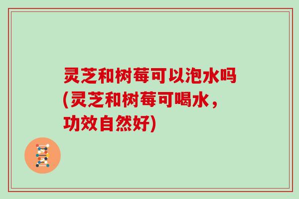 灵芝和树莓可以泡水吗(灵芝和树莓可喝水，功效自然好)