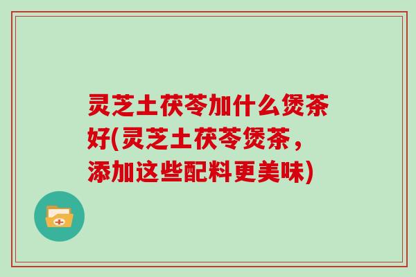 灵芝土茯苓加什么煲茶好(灵芝土茯苓煲茶，添加这些配料更美味)
