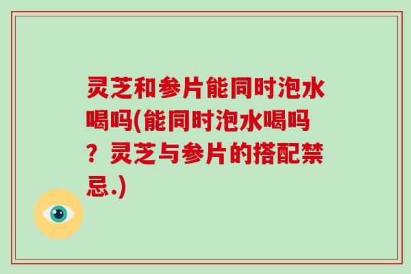 灵芝和参片能同时泡水喝吗(能同时泡水喝吗？灵芝与参片的搭配禁忌.)
