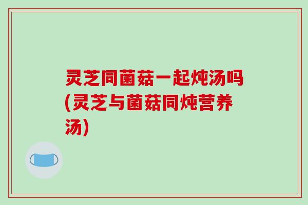 灵芝同菌菇一起炖汤吗(灵芝与菌菇同炖营养汤)