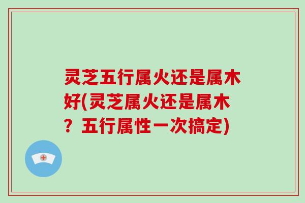 灵芝五行属火还是属木好(灵芝属火还是属木？五行属性一次搞定)