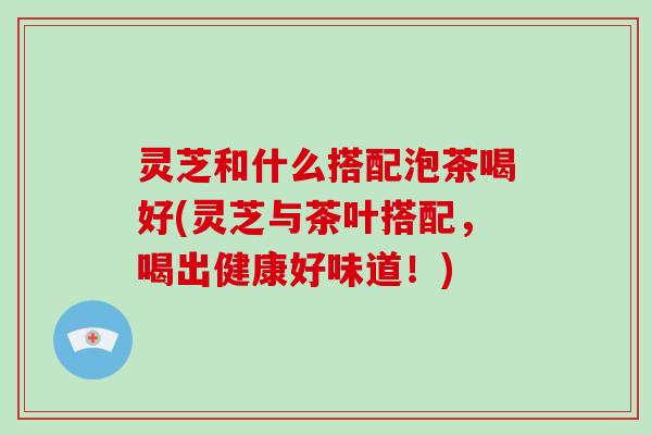灵芝和什么搭配泡茶喝好(灵芝与茶叶搭配，喝出健康好味道！)