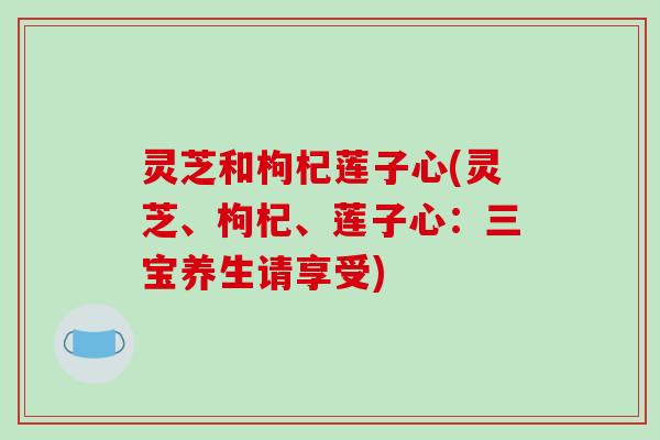 灵芝和枸杞莲子心(灵芝、枸杞、莲子心:三宝养生请享受) 灵芝和枸杞莲子心(灵芝、枸杞、莲子心:三宝养生请享受)