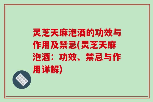 灵芝天麻泡酒的功效与作用及禁忌(灵芝天麻泡酒：功效、禁忌与作用详解)