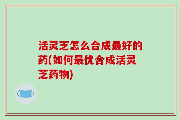 活灵芝怎么合成好的药(如何优合成活灵芝)