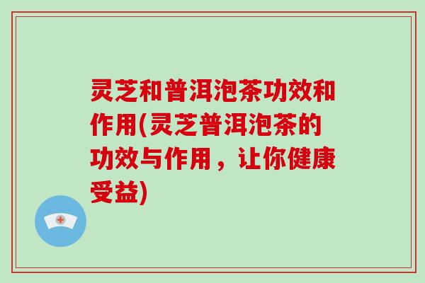 灵芝和普洱泡茶功效和作用(灵芝普洱泡茶的功效与作用，让你健康受益)