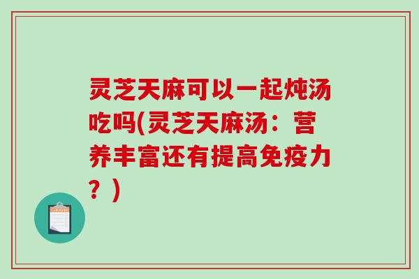 灵芝天麻可以一起炖汤吃吗(灵芝天麻汤：营养丰富还有提高免疫力？)