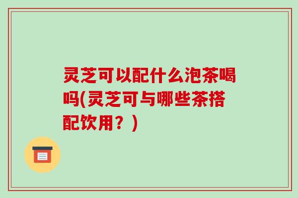 灵芝可以配什么泡茶喝吗(灵芝可与哪些茶搭配饮用？)