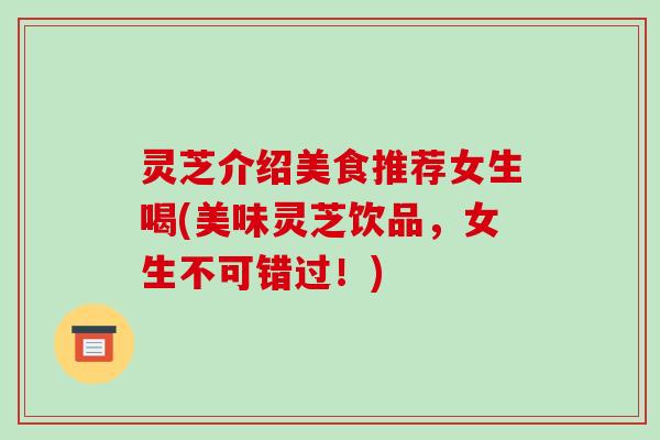 灵芝介绍美食推荐女生喝(美味灵芝饮品，女生不可错过！)