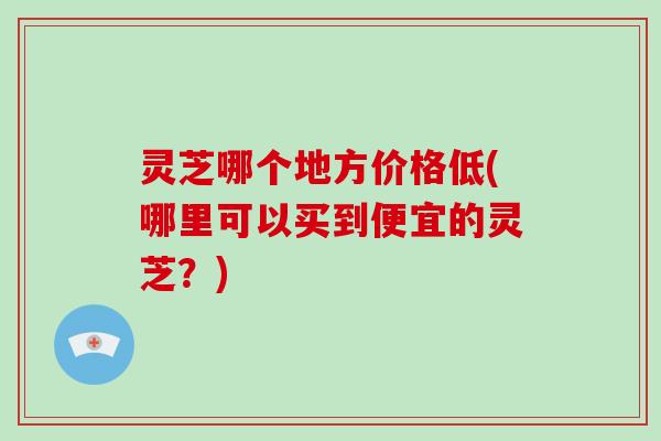 灵芝哪个地方价格低(哪里可以买到便宜的灵芝？)