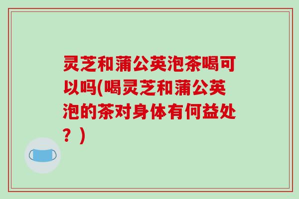 灵芝和蒲公英泡茶喝可以吗(喝灵芝和蒲公英泡的茶对身体有何益处？)