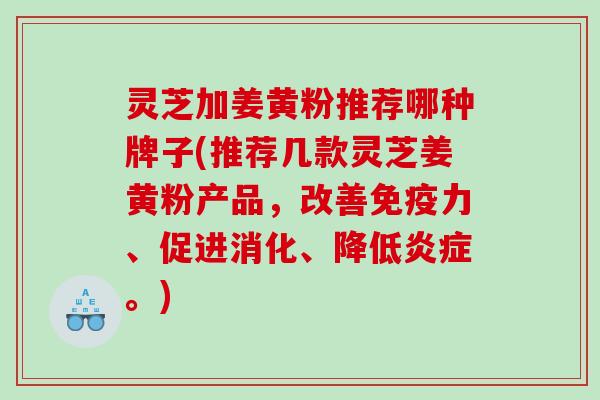 灵芝加姜黄粉推荐哪种牌子(推荐几款灵芝姜黄粉产品,改善免疫力、促进消化、降低。) 灵芝加姜黄粉推荐哪种牌子(推荐几款灵芝姜黄粉产品,改善免疫力、促进消化、降低。)