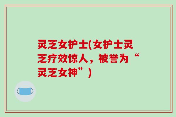 灵芝女护士(女护士灵芝疗效惊人,被誉为“灵芝女神”) 灵芝女护士(女护士灵芝疗效惊人,被誉为“灵芝女神”)