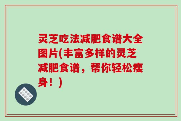 灵芝吃法减肥食谱大全图片(丰富多样的灵芝减肥食谱，帮你轻松瘦身！)