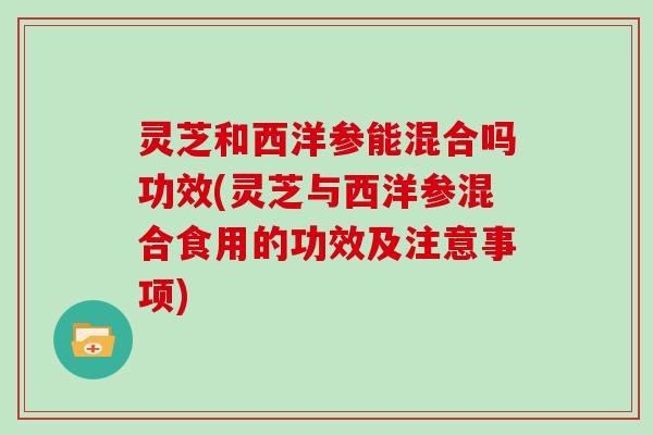 灵芝和西洋参能混合吗功效(灵芝与西洋参混合食用的功效及注意事项)