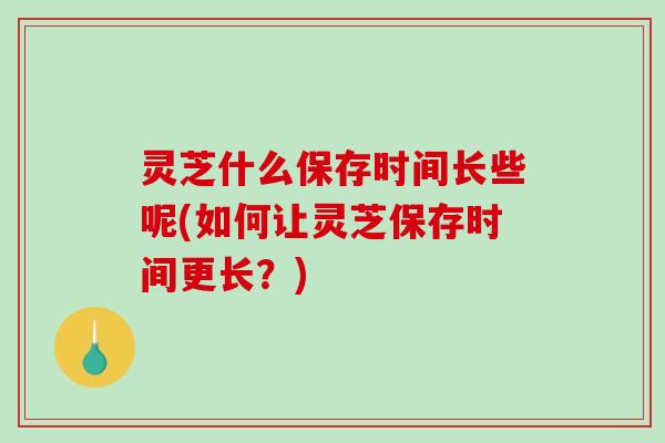 灵芝什么保存时间长些呢(如何让灵芝保存时间更长？)
