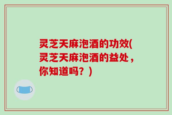 灵芝天麻泡酒的功效(灵芝天麻泡酒的益处，你知道吗？)