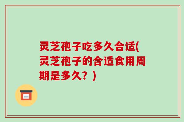 灵芝孢子吃多久合适(灵芝孢子的合适食用周期是多久？)
