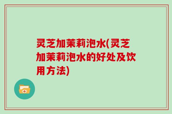灵芝加茉莉泡水(灵芝加茉莉泡水的好处及饮用方法)