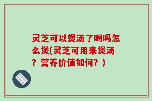 灵芝可以煲汤了喝吗怎么煲(灵芝可用来煲汤？营养价值如何？)