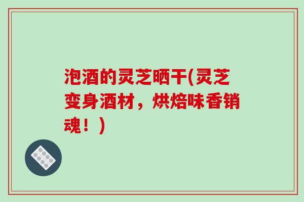 泡酒的灵芝晒干(灵芝变身酒材，烘焙味香销魂！)