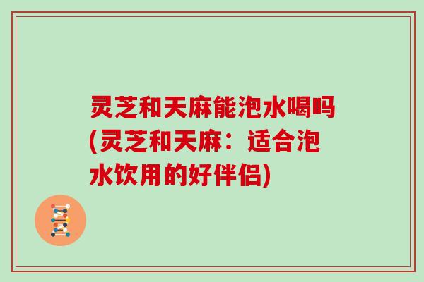 灵芝和天麻能泡水喝吗(灵芝和天麻：适合泡水饮用的好伴侣)