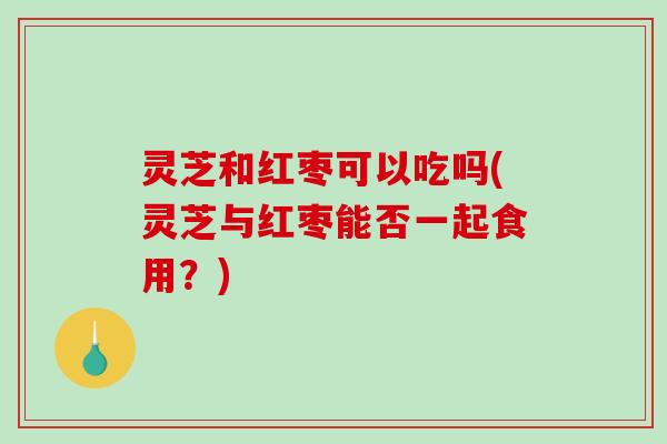 灵芝和红枣可以吃吗(灵芝与红枣能否一起食用?) 灵芝和红枣可以吃吗(灵芝与红枣能否一起食用?)