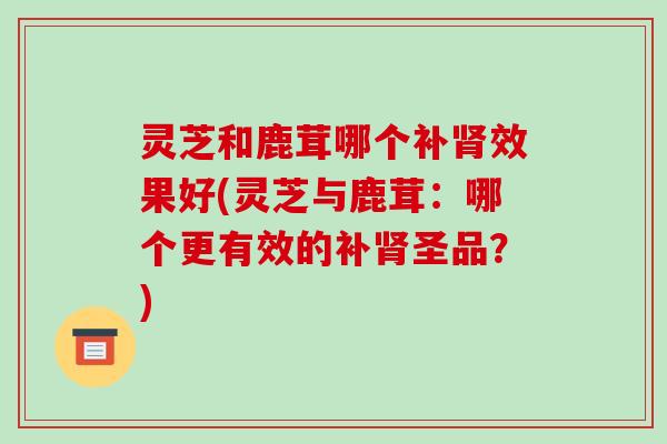 灵芝和鹿茸哪个补效果好(灵芝与鹿茸：哪个更有效的补圣品？)