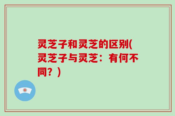 灵芝子和灵芝的区别(灵芝子与灵芝：有何不同？)