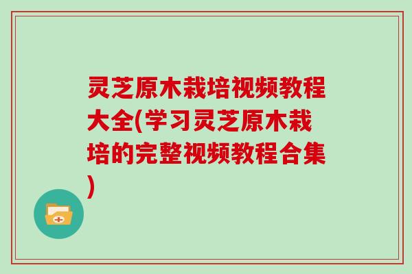 灵芝原木栽培视频教程大全(学习灵芝原木栽培的完整视频教程合集)