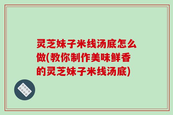 灵芝妹子米线汤底怎么做(教你制作美味鲜香的灵芝妹子米线汤底)